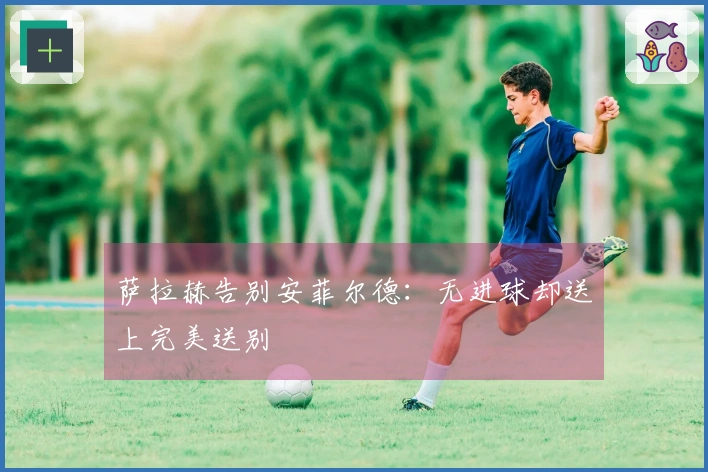萨拉赫告别安菲尔德：无进球却送上完美送别